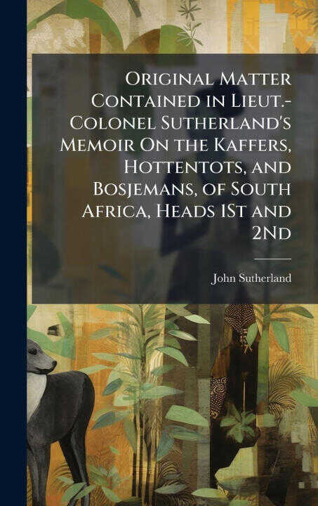 Original Matter Contained in Lieut.-Colonel Sutherland's Memoir On the Kaffers, Hottentots, and Bosjemans, of South Africa, Heads 1St and 2Nd