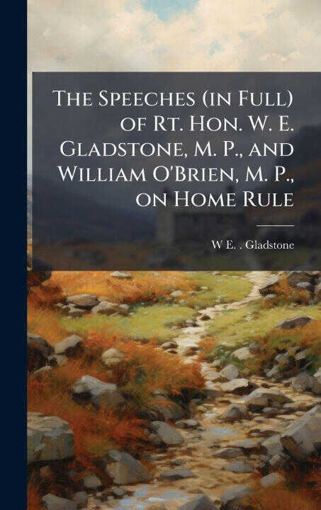 The Speeches (in Full) of Rt. Hon. W. E. Gladstone, M. P., and William O'Brien, M. P., on Home Rule