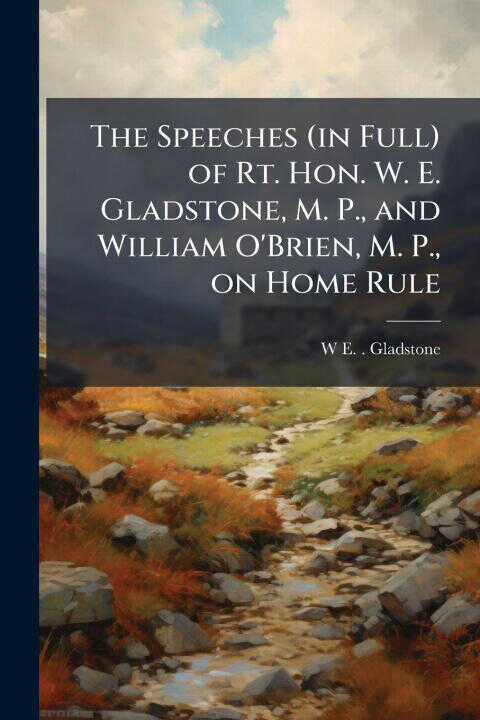The Speeches (in Full) of Rt. Hon. W. E. Gladstone, M. P., and William O'Brien, M. P., on Home Rule