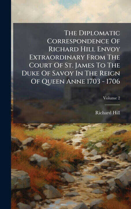 The Diplomatic Correspondence Of Richard Hill Envoy Extraordinary From The Court Of St. James To The Duke Of Savoy In The Reign Of Queen Anne 1703 - 1