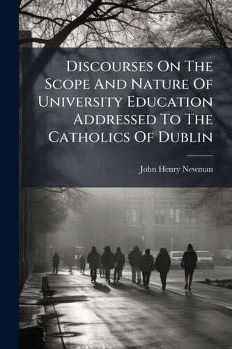 Discourses On The Scope And Nature Of University Education Addressed To The Catholics Of Dublin