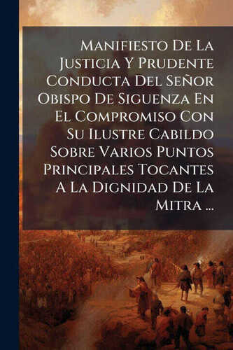 Manifiesto De La Justicia Y Prudente Conducta Del Señor Obispo De Siguenza En El Compromiso Con Su Ilustre Cabildo Sobre Varios Puntos Principales Toc
