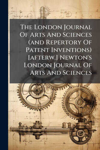 The London Journal Of Arts And Sciences (and Repertory Of Patent Inventions) [afterw.] Newton's London Journal Of Arts And Sciences