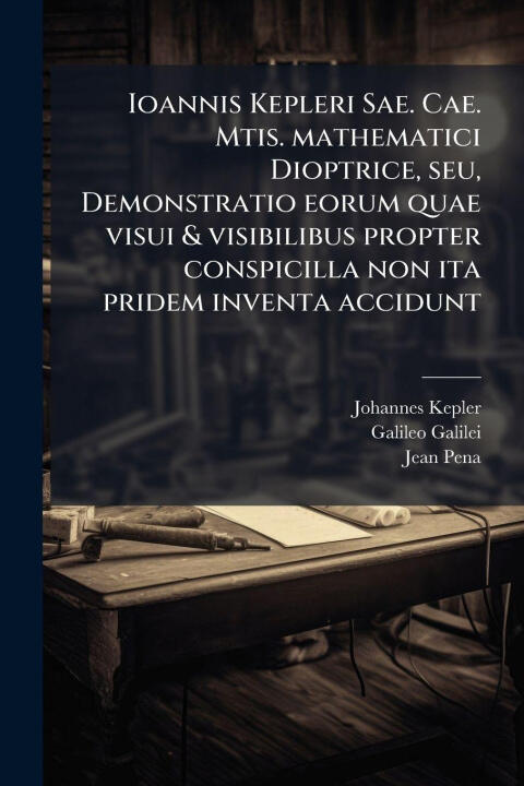 Ioannis Kepleri Sae. Cae. Mtis. mathematici Dioptrice, seu, Demonstratio eorum quae visui & visibilibus propter conspicilla non ita pridem inventa acc