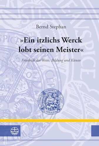 'Ein itzlichs Werck lobt seinen Meister': Friedrich der Weise, Bildung und Künste (Leucorea-Studien zur Geschichte der Reformation und der Lutherischen Orthodoxie (LStRLO), Band 24)