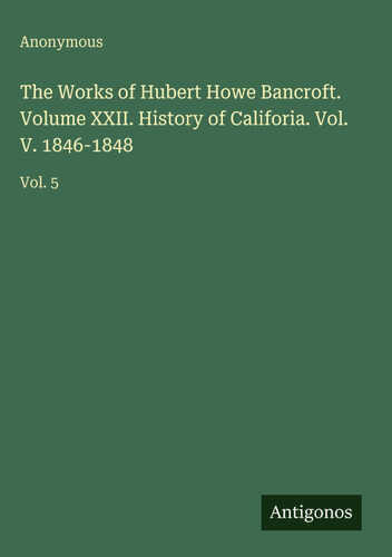 The Works of Hubert Howe Bancroft. Volume XXII. History of Califoria. Vol. V. 1846-1848
