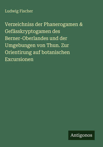 Verzeichniss der Phanerogamen & Gefässkryptogamen des Berner-Oberlandes und der Umgebungen von Thun. Zur Orientirung auf botanischen Excursionen