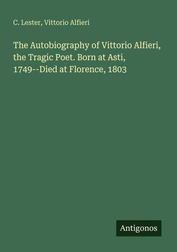 The Autobiography of Vittorio Alfieri, the Tragic Poet. Born at Asti, 1749--Died at Florence, 1803