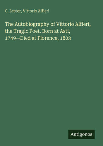 The Autobiography of Vittorio Alfieri, the Tragic Poet. Born at Asti, 1749--Died at Florence, 1803