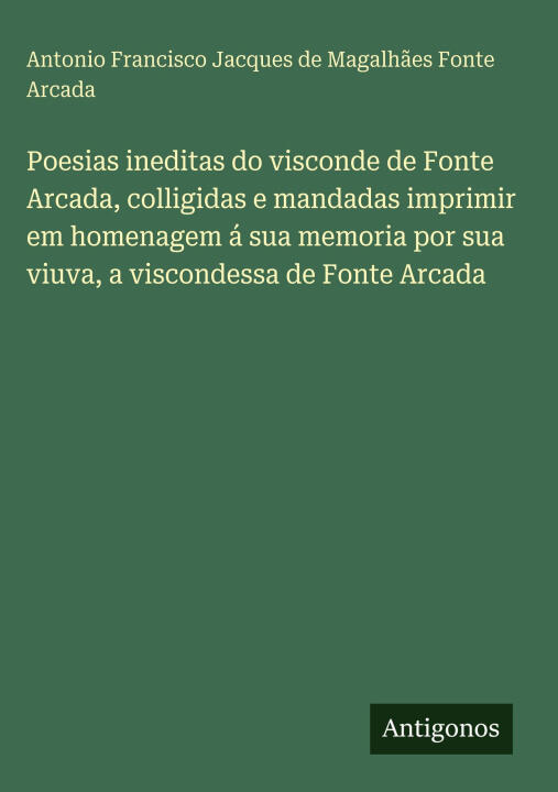 Poesias ineditas do visconde de Fonte Arcada, colligidas e mandadas imprimir em homenagem á sua memoria por sua viuva, a viscondessa de Fonte Arcada — A. Fonte Arcada