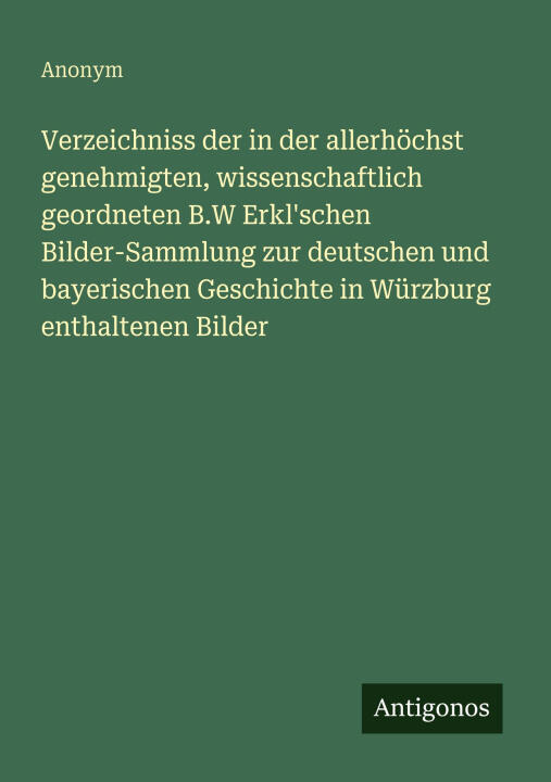 Verzeichniss der in der allerhöchst genehmigten, wissenschaftlich geordneten B.W Erkl'schen Bilder-Sammlung zur deutschen und bayerischen Geschichte i