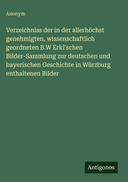 Verzeichniss der in der allerhöchst genehmigten, wissenschaftlich geordneten B.W Erkl'schen Bilder-Sammlung zur deutschen und bayerischen Geschichte i