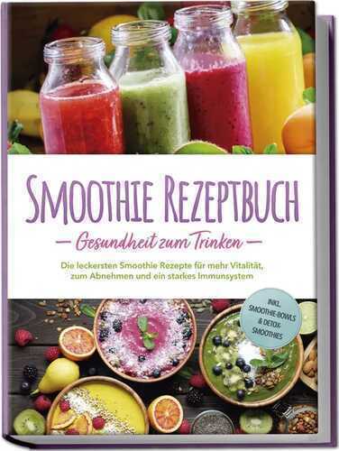 Smoothie Rezeptbuch - Gesundheit zum Trinken: Die leckersten Smoothie Rezepte für mehr Vitalität, zum Abnehmen und ein starkes Immunsystem - inkl. Smoothie-Bowls & Detox-Smoothies