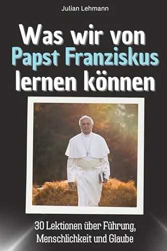 Was wir von Papst Franziskus lernen können - Das perfekte Geschenk für Weihnachten und Geburtstag für Männer, Frauen und Teenager: 30 Lektionen über Führung, Menschlichkeit und Glaube