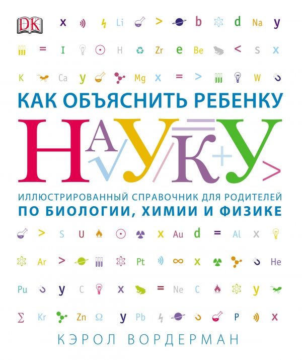 КАК ОБъЯСНИТь РЕБЕНКУ НАУКУ. ИЛЛЮСТРОВАННЫЙ СПРАВОЧНИК ДЛЯ РОДИТЕЛЕЙ ПО БИОЛОГИИ, ХИМИИ И ФИЗИК