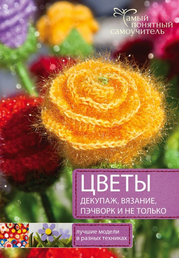ЦВЕТЫ. ДЕКУПАЖ. ВЯЗАНИЕ. ПЭЧВОРК. И НЕ ТОЛьКО. ЛУЧШИЕ МОДЕЛИ В РАЗНЫХ ТЕХНИКАХ