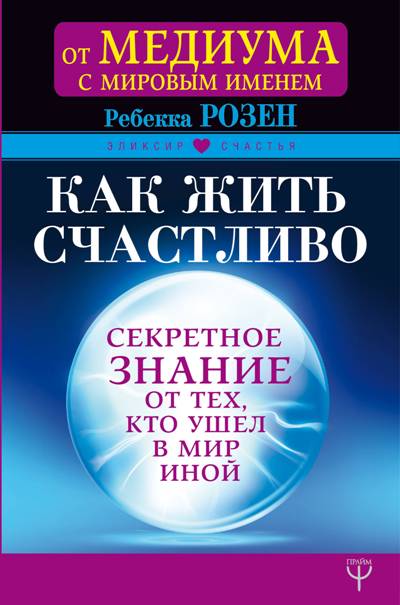 КАК ЖИТь СЧАСТЛИВО. СЕКРЕТНОЕ ЗНАНИЕ ОТ ТЕХ, КТО УШЕЛ В МИР ИНОЙ