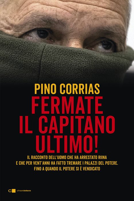 Hanno fermato il Capitano Ultimo. Il racconto dell'uomo che ha arrestato Totò Riina e ha fatto tremare i palazzi del potere fino a quando il potere si è vendicato