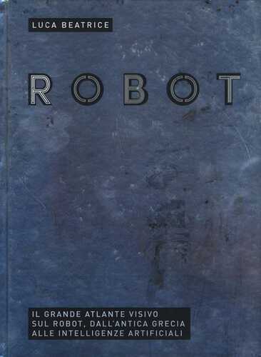 Robot. Il grande atlante visivo sul robot, dall'antica Grecia alle intelligenze artificiali. Ediz. illustrata